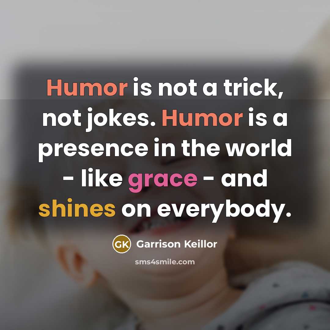“Humor is not a trick, not jokes. Humor is a presence in the world - like grace - and shines on everybody.” quote by Garrison Keillor