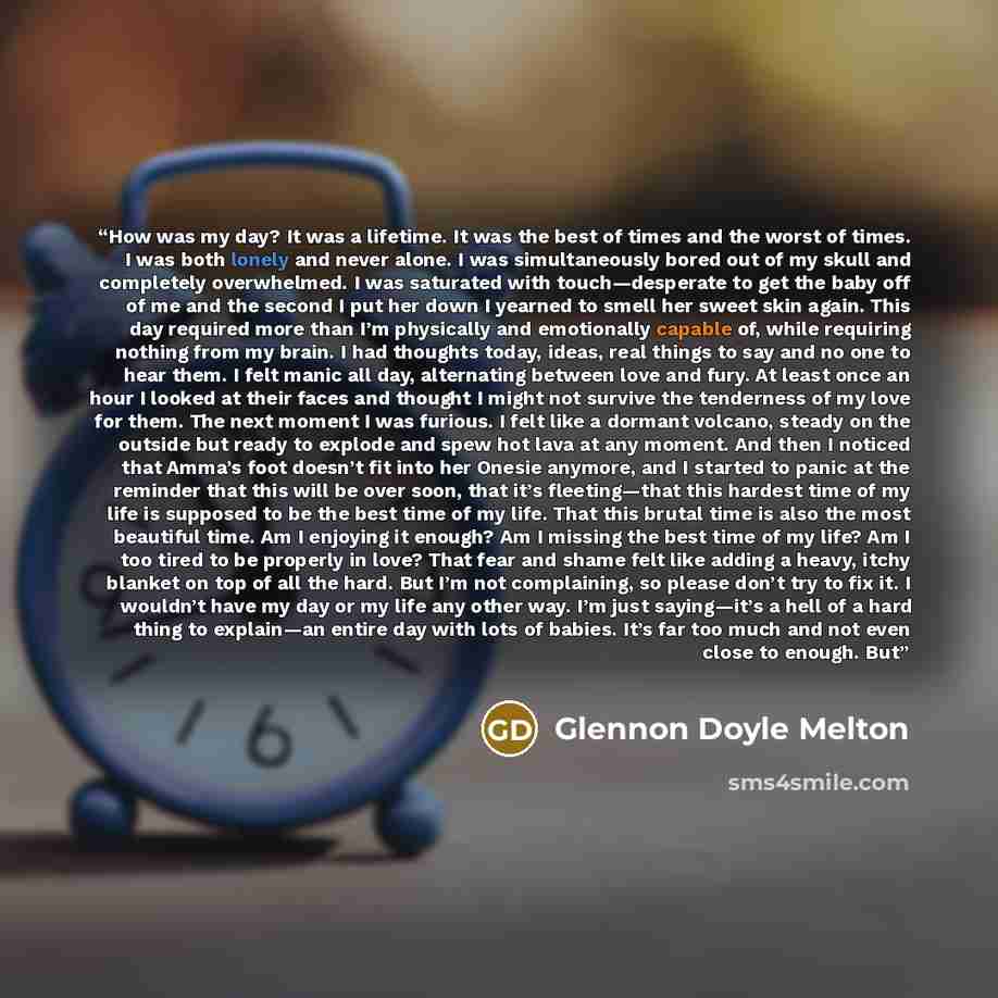 “How was my day? It was a lifetime. It was the best of times and the worst of times. I was both lonely and never alone. I was simultaneously bored out of my skull and completely overwhelmed. I was saturated with touch—desperate to get the baby off of me and the second I put her down I yearned to…” quote by Glennon Doyle Melton