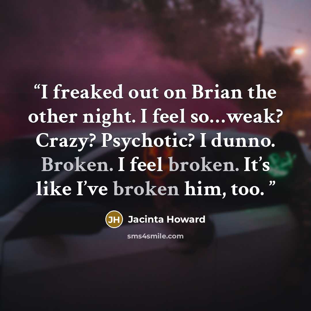 “I freaked out on Brian the other night. I feel so…weak? Crazy? Psychotic? I dunno. Broken. I feel broken. It’s like I’ve broken him, too.” quote by Jacinta Howard