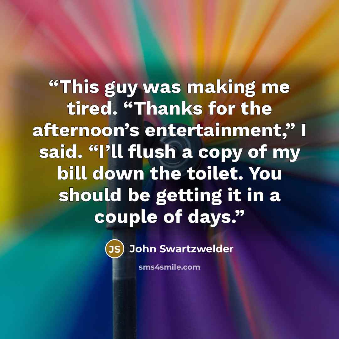 “This guy was making me tired. “Thanks for the afternoon’s entertainment,” I said. “I’ll flush a copy of my bill down the toilet. You should be getting it in a couple of days.” quote by John Swartzwelder