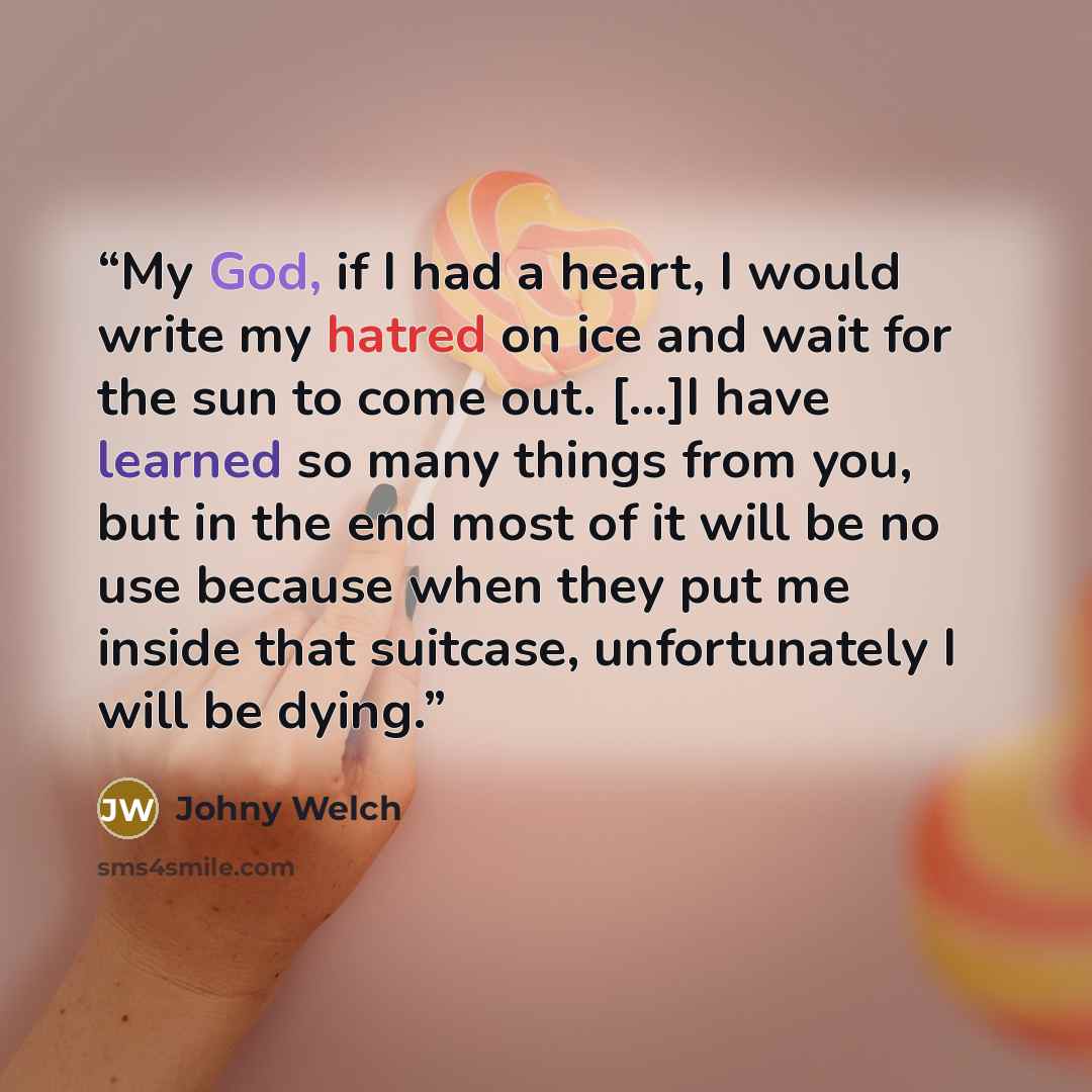“My God, if I had a heart, I would write my hatred on ice and wait for the sun to come out. [...]I have learned so many things from you, but in the end most of it will be no use because when they put me inside that suitcase, unfortunately I will be dying.” quote by Johny Welch