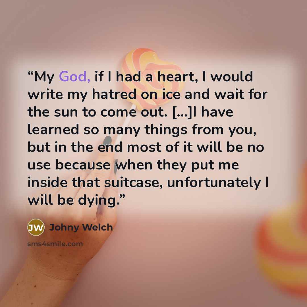 “My God, if I had a heart, I would write my hatred on ice and wait for the sun to come out. [...]I have learned so many things from you, but in the end most of it will be no use because when they put me inside that suitcase, unfortunately I will be dying.” quote by Johny Welch