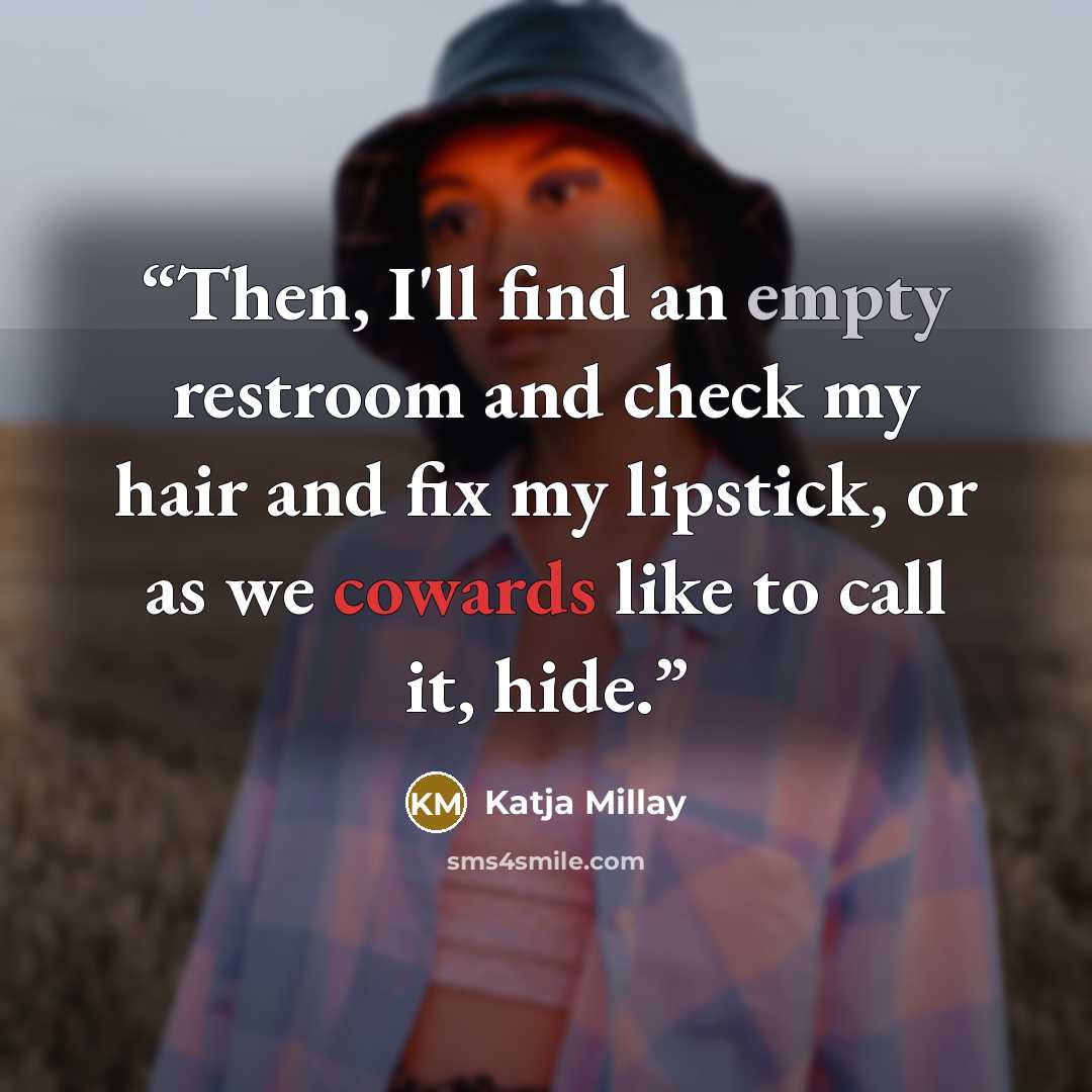 “Then, I'll find an empty restroom and check my hair and fix my lipstick, or as we cowards like to call it, hide.” quote by Katja Millay