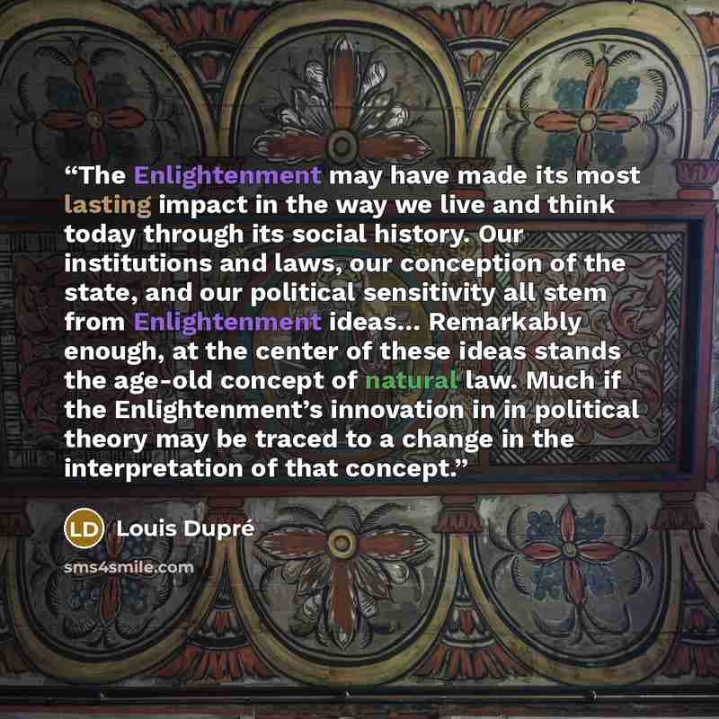 “The Enlightenment may have made its most lasting impact in the way we live and think today through its social history. Our institutions and laws, our conception of the state, and our political sensitivity all stem from Enlightenment ideas… Remarkably enough, at the center of these ideas stands the…” quote by Louis Dupré