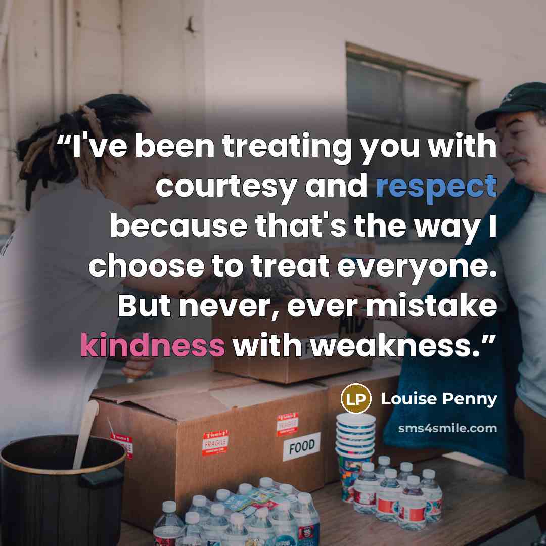 “I've been treating you with courtesy and respect because that's the way I choose to treat everyone. But never, ever mistake kindness with weakness.” quote by Louise Penny