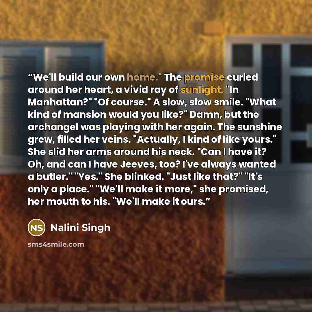 “We'll build our own home." The promise curled around her heart, a vivid ray of sunlight. "In Manhattan?" "Of course." A slow, slow smile. "What kind of mansion would you like?" Damn, but the archangel was playing with her again. The sunshine grew, filled her veins. "Actually, I kind of like…” quote by Nalini Singh