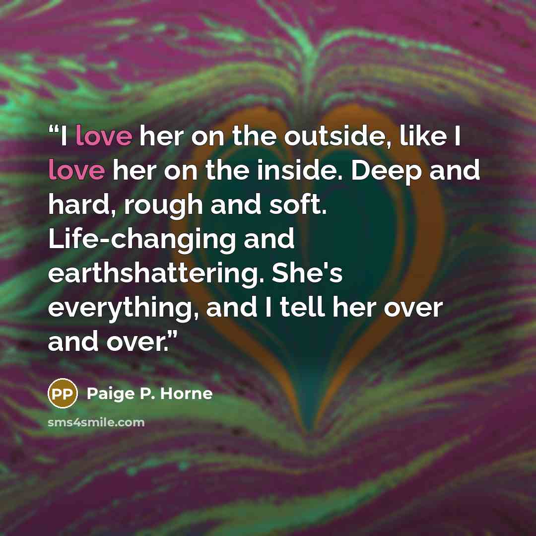 “I love her on the outside, like I love her on the inside. Deep and hard, rough and soft. Life-changing and earthshattering. She's everything, and I tell her over and over.” quote by Paige P. Horne