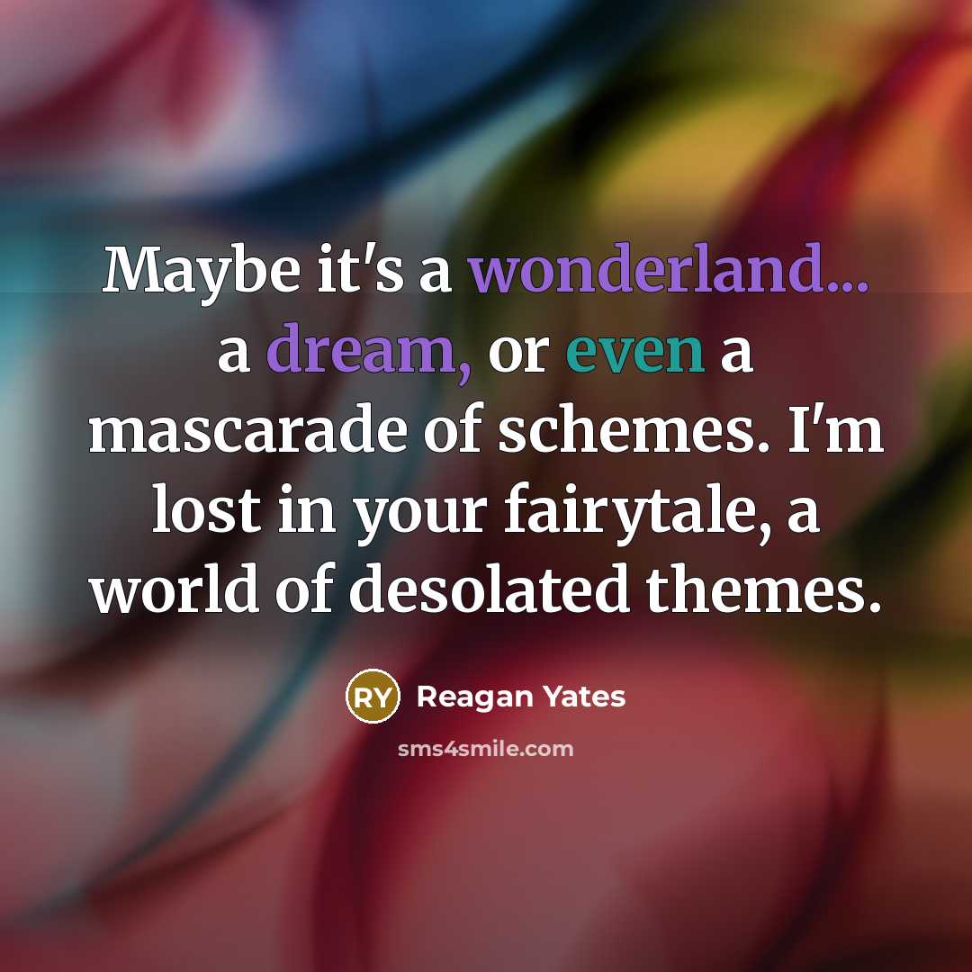 “Maybe it's a wonderland... a dream, or even a mascarade of schemes. I'm lost in your fairytale, a world of desolated themes.” quote by Reagan Yates