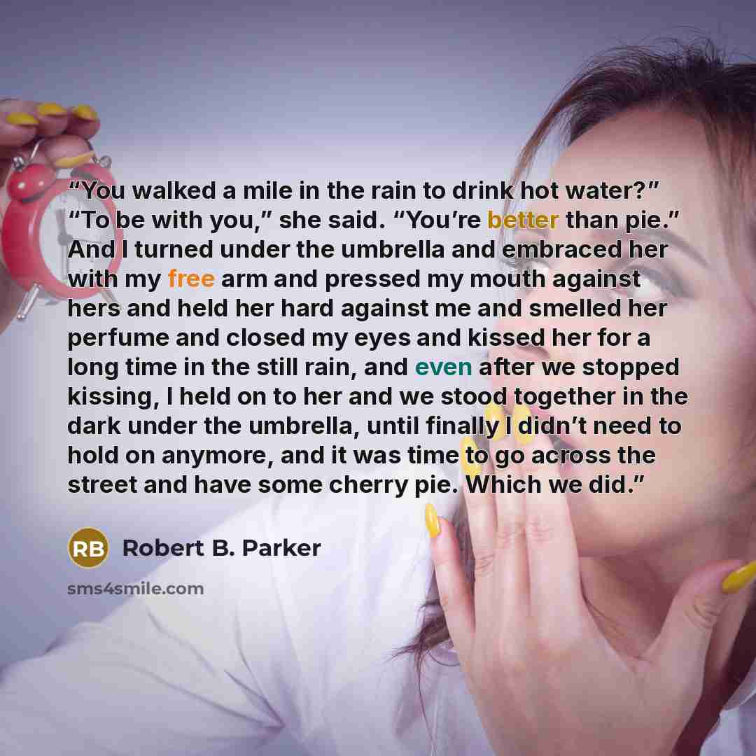 “You walked a mile in the rain to drink hot water?” “To be with you,” she said. “You’re better than pie.” And I turned under the umbrella and embraced her with my free arm and pressed my mouth against hers and held her hard against me and smelled her perfume and closed my eyes and kissed her for a…” quote by Robert B. Parker