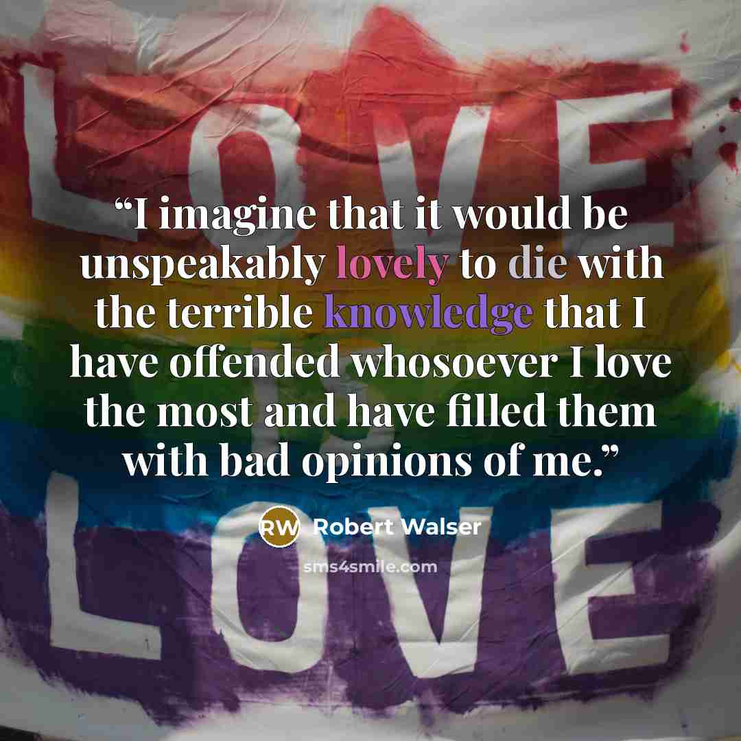 “I imagine that it would be unspeakably lovely to die with the terrible knowledge that I have offended whosoever I love the most and have filled them with bad opinions of me.” quote by Robert Walser