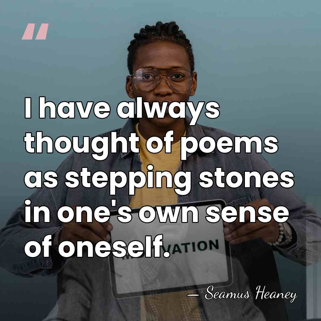 I have always thought of poems as stepping stones in one's own&hellip; - Seamus Heaney