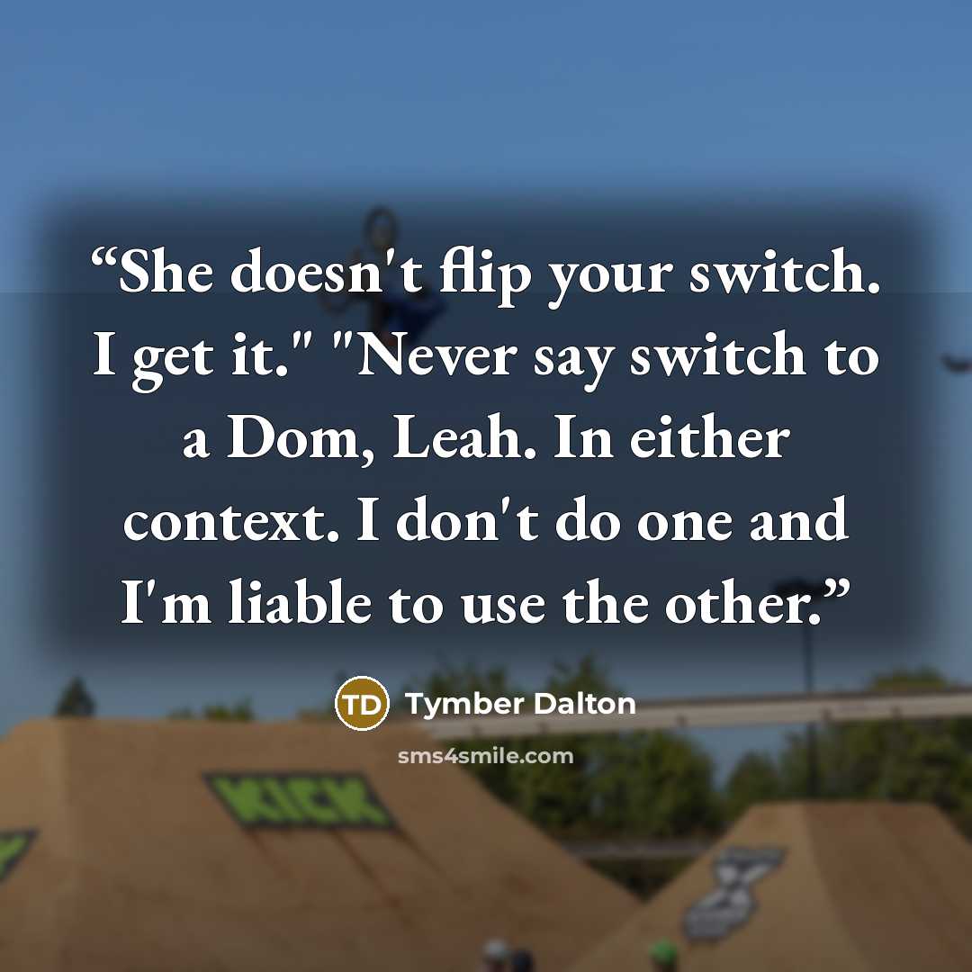 “She doesn't flip your switch. I get it." "Never say switch to a Dom, Leah. In either context. I don't do one and I'm liable to use the other.” quote by Tymber Dalton