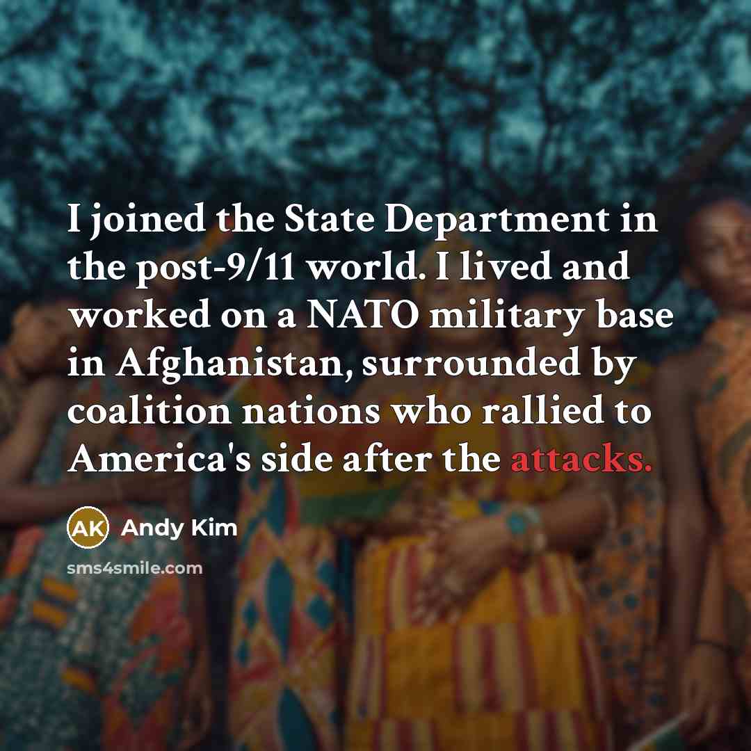 “I joined the State Department in the post-9/11 world. I lived and worked on a NATO military base in Afghanistan, surrounded by coalition nations who rallied to America's side after the attacks.” quote by Andy Kim