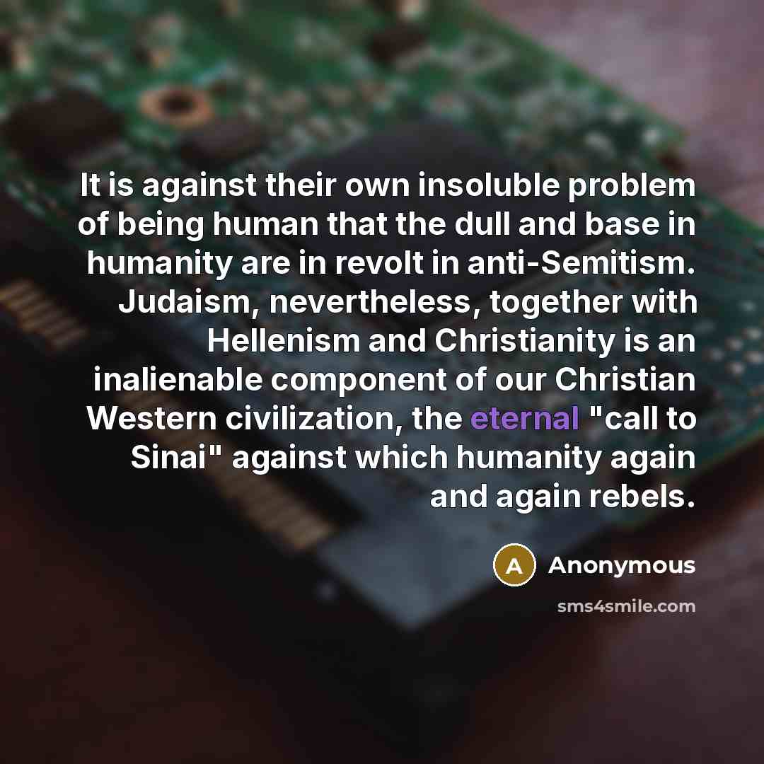 “It is against their own insoluble problem of being human that the dull and base in humanity are in revolt in anti-Semitism. Judaism, nevertheless, together with Hellenism and Christianity is an inalienable component of our Christian Western civilization, the eternal "call to Sinai" against which…” quote by Anonymous