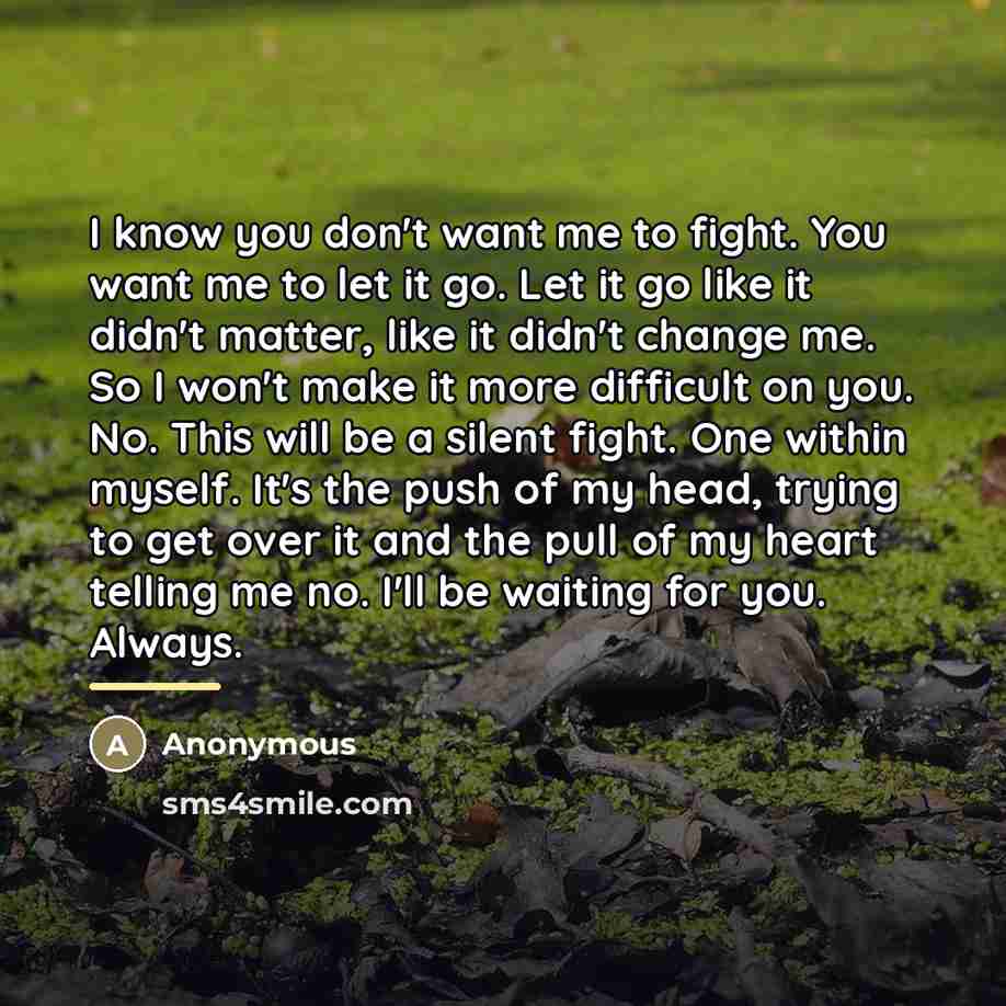 “I know you don't want me to fight. You want me to let it go. Let it go like it didn't matter, like it didn't change me. So I won't make it more difficult on you. No. This will be a silent fight. One within myself. It's the push of my head, trying to get over it and the pull of my heart telling me…” quote by Anonymous