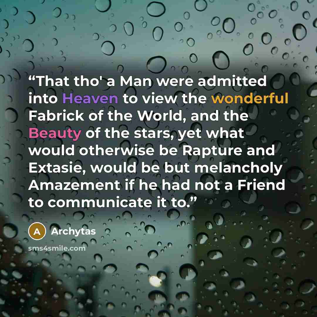 “That tho' a Man were admitted into Heaven to view the wonderful Fabrick of the World, and the Beauty of the stars, yet what would otherwise be Rapture and Extasie, would be but melancholy Amazement if he had not a Friend to communicate it to.” quote by Archytas