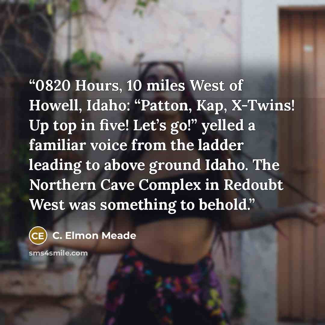 “0820 Hours, 10 miles West of Howell, Idaho: “Patton, Kap, X-Twins! Up top in five! Let’s go!” yelled a familiar voice from the ladder leading to above ground Idaho. The Northern Cave Complex in Redoubt West was something to behold.” quote by C. Elmon Meade