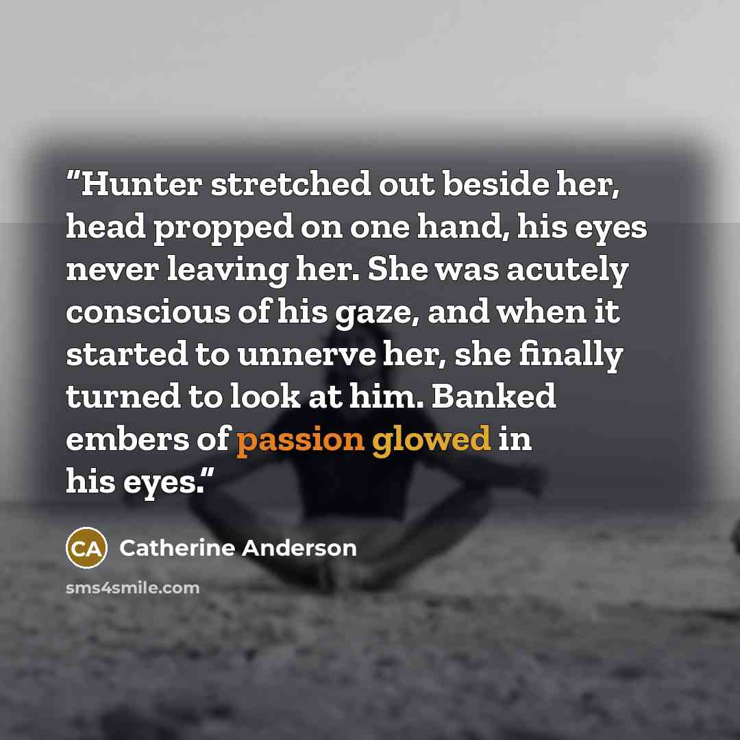 “Hunter stretched out beside her, head propped on one hand, his eyes never leaving her. She was acutely conscious of his gaze, and when it started to unnerve her, she finally turned to look at him. Banked embers of passion glowed in his eyes.” quote by Catherine Anderson