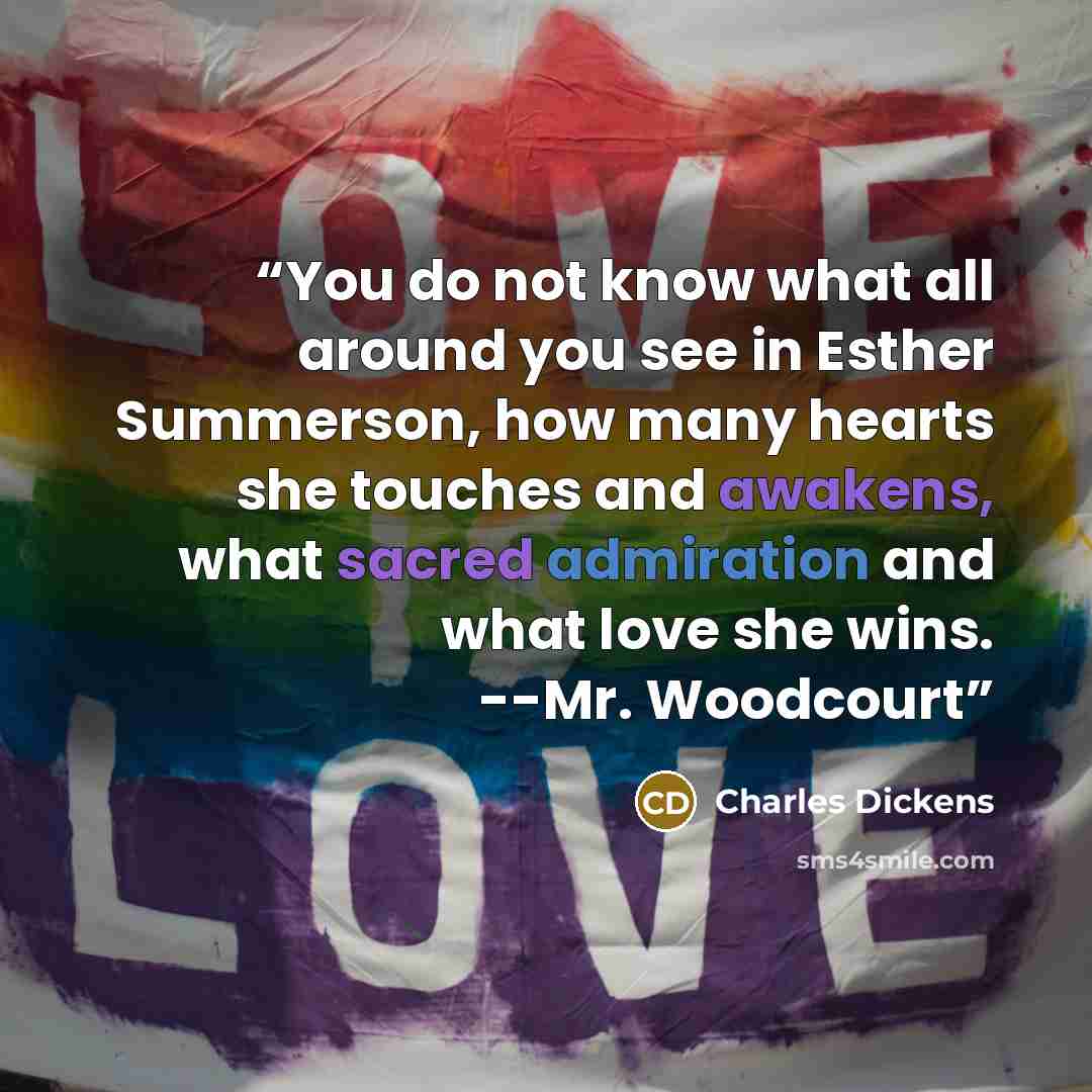 “You do not know what all around you see in Esther Summerson, how many hearts she touches and awakens, what sacred admiration and what love she wins. --Mr. Woodcourt” quote by Charles Dickens