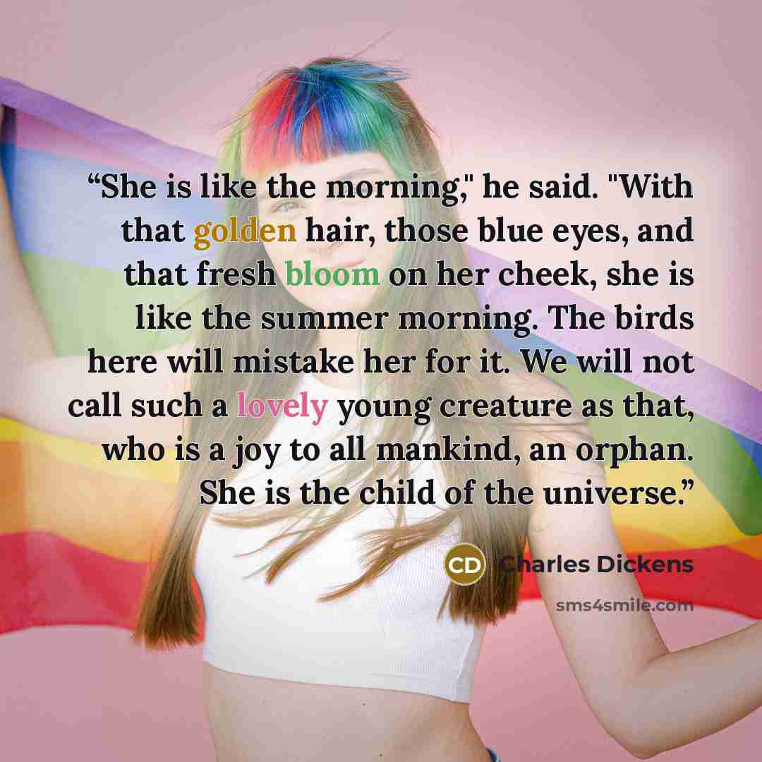 “She is like the morning," he said. "With that golden hair, those blue eyes, and that fresh bloom on her cheek, she is like the summer morning. The birds here will mistake her for it. We will not call such a lovely young creature as that, who is a joy to all mankind, an orphan. She is the child of…” quote by Charles Dickens