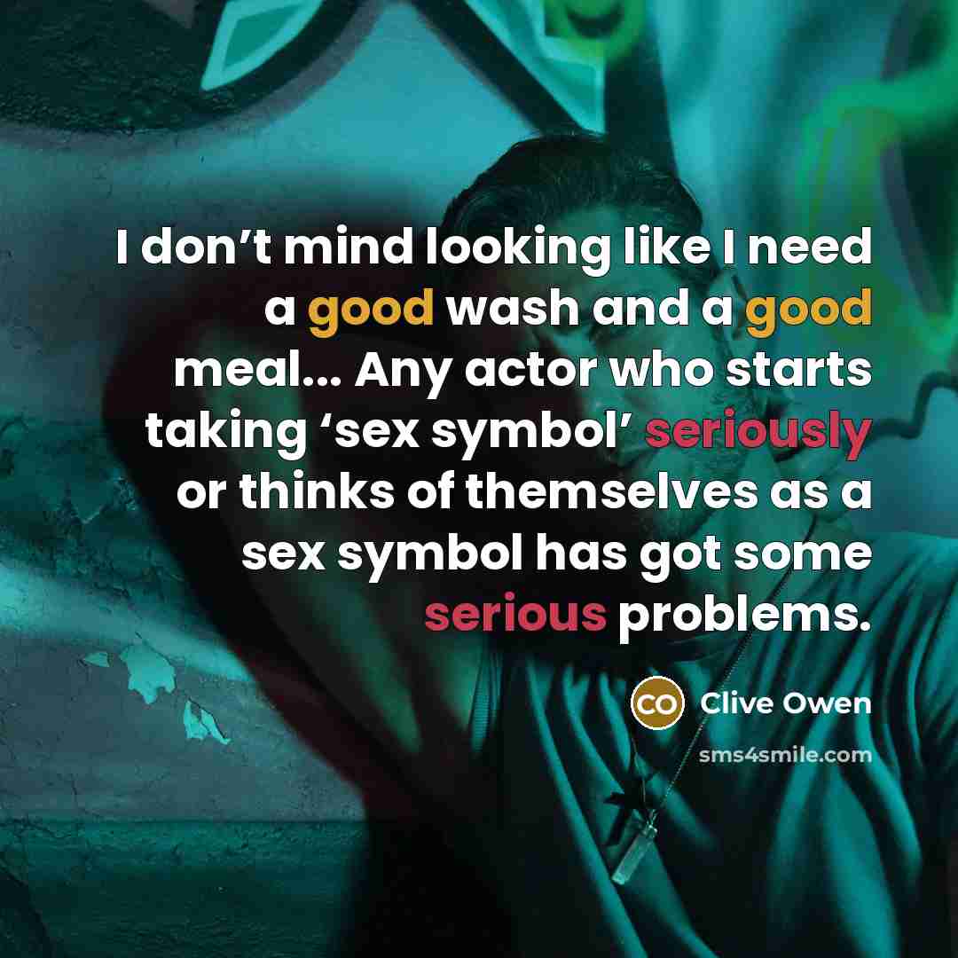 “I don’t mind looking like I need a good wash and a good meal... Any actor who starts taking ‘sex symbol’ seriously or thinks of themselves as a sex symbol has got some serious problems.” quote by Clive Owen