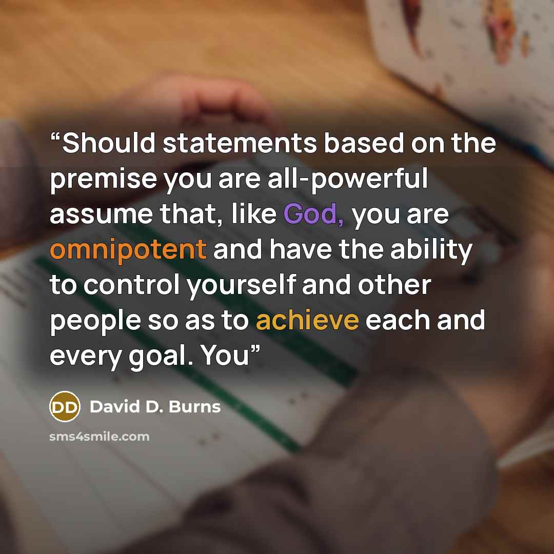 “Should statements based on the premise you are all-powerful assume that, like God, you are omnipotent and have the ability to control yourself and other people so as to achieve each and every goal. You” quote by David D. Burns