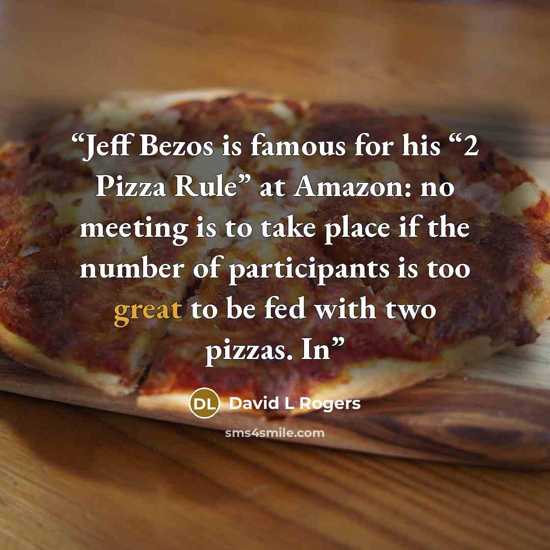 “Jeff Bezos is famous for his “2 Pizza Rule” at Amazon: no meeting is to take place if the number of participants is too great to be fed with two pizzas. In” quote by David L Rogers