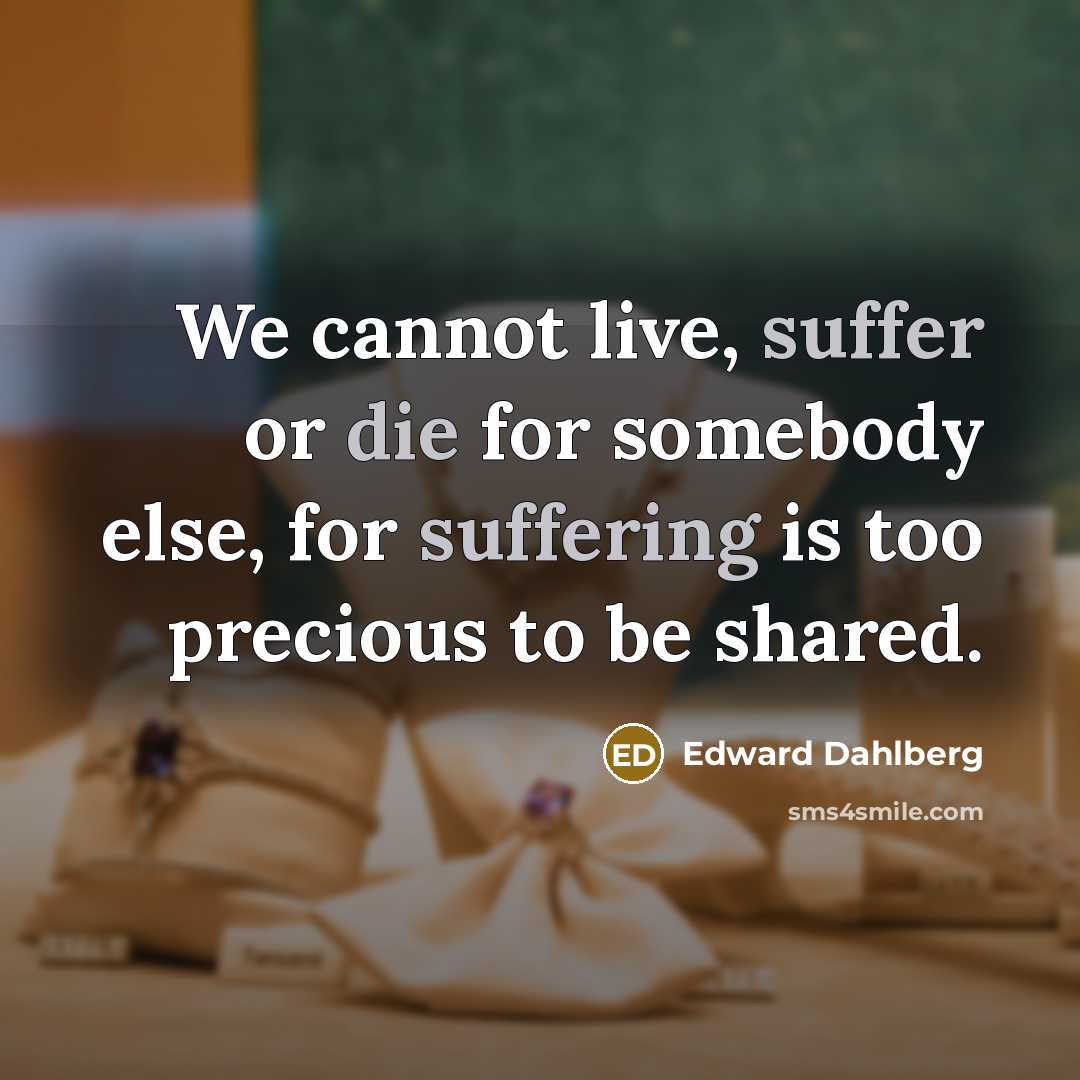 “We cannot live, suffer or die for somebody else, for suffering is too precious to be shared.” quote by Edward Dahlberg
