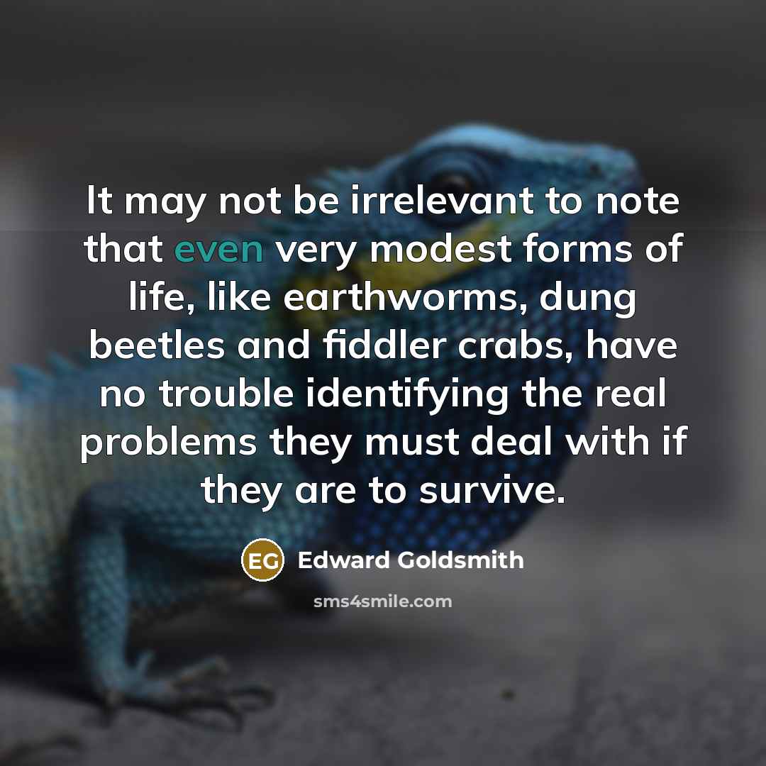 “It may not be irrelevant to note that even very modest forms of life, like earthworms, dung beetles and fiddler crabs, have no trouble identifying the real problems they must deal with if they are to survive.” quote by Edward Goldsmith