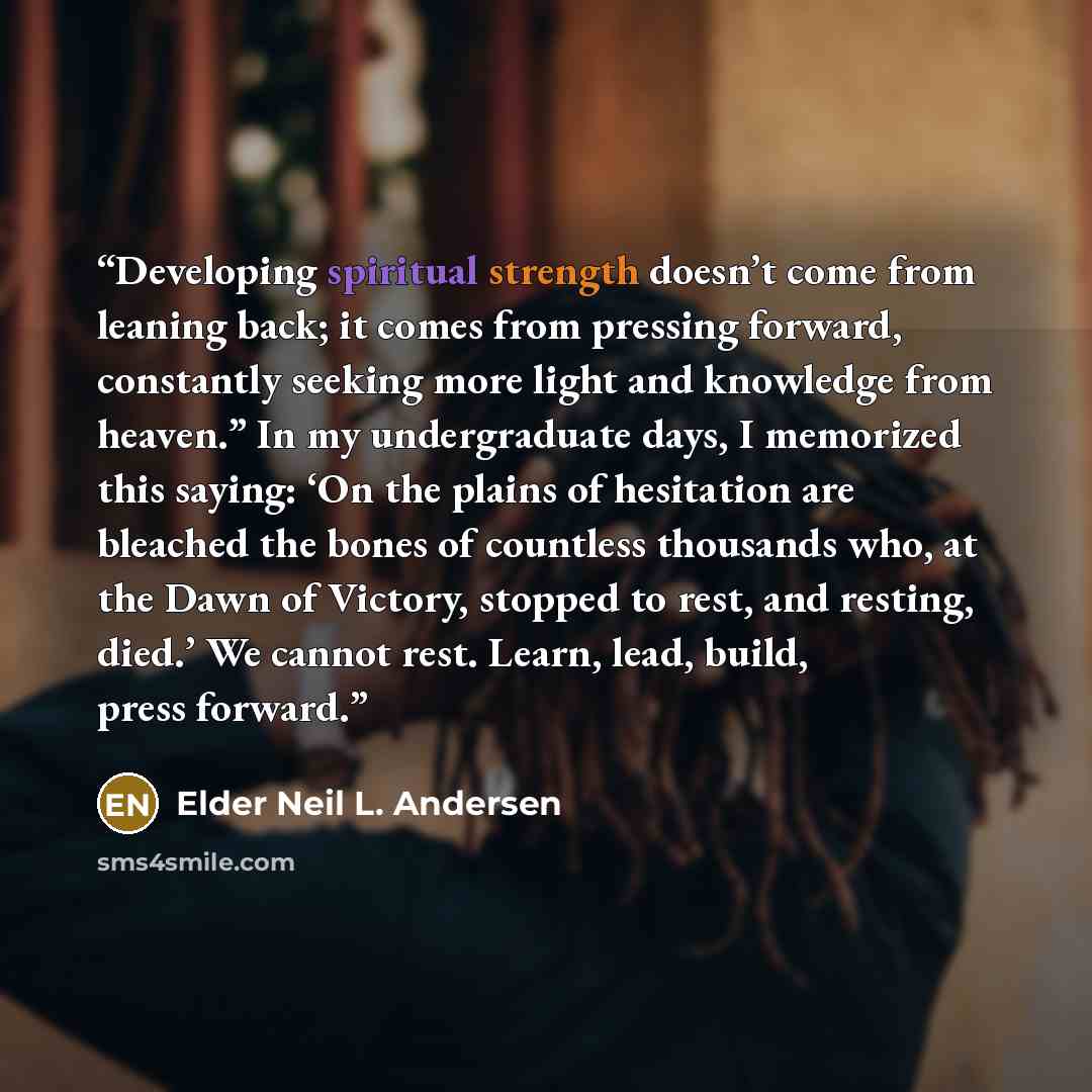 “Developing spiritual strength doesn’t come from leaning back; it comes from pressing forward, constantly seeking more light and knowledge from heaven.” In my undergraduate days, I memorized this saying: ‘On the plains of hesitation are bleached the bones of countless thousands who, at the Dawn of…” quote by Elder Neil L. Andersen