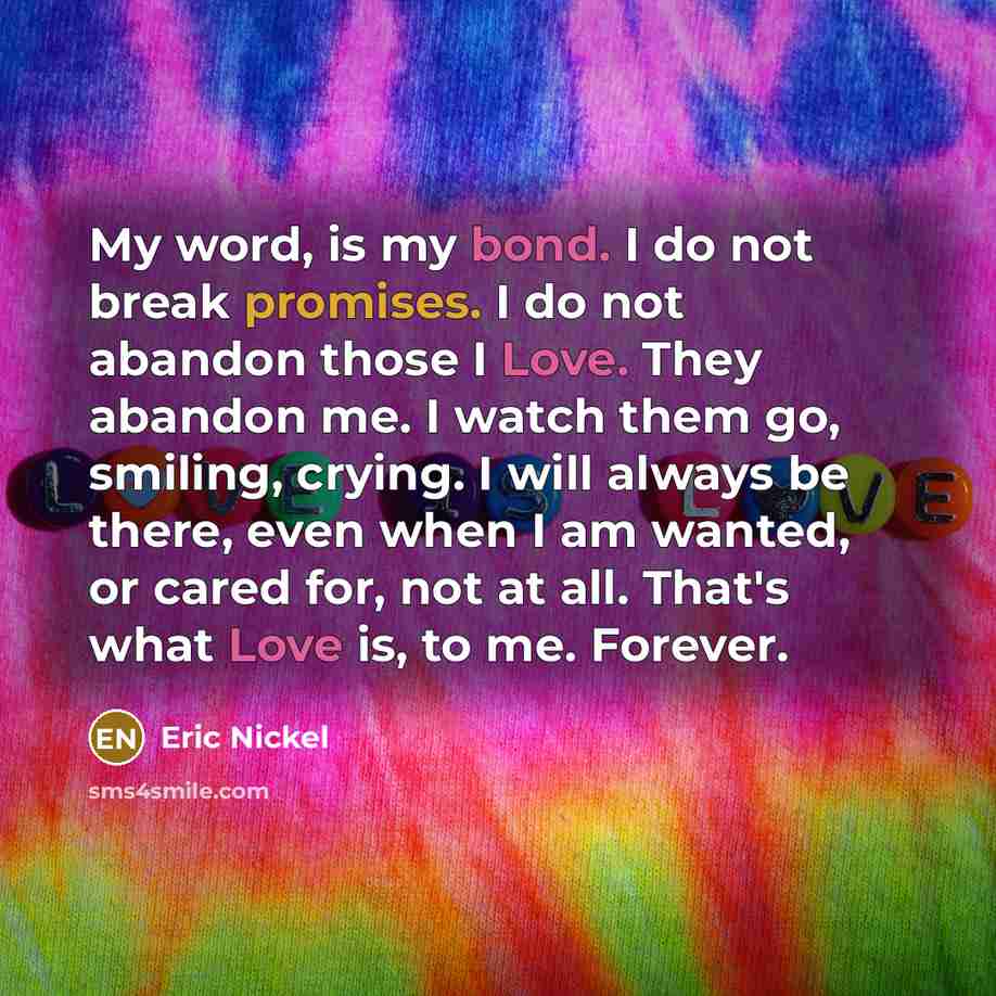 “My word, is my bond. I do not break promises. I do not abandon those I Love. They abandon me. I watch them go, smiling, crying. I will always be there, even when I am wanted, or cared for, not at all. That's what Love is, to me. Forever.” quote by Eric Nickel