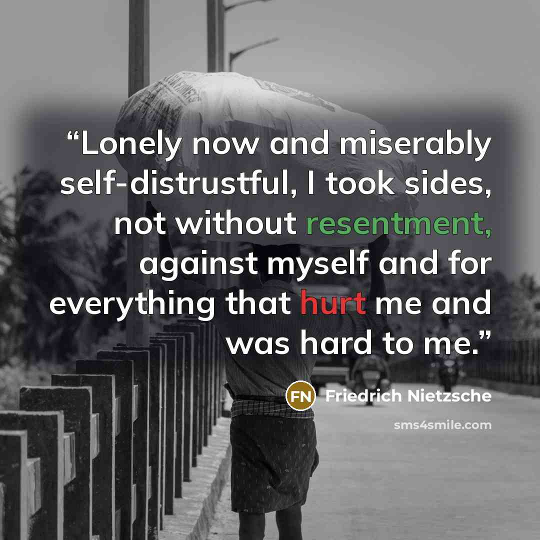 “Lonely now and miserably self-distrustful, I took sides, not without resentment, against myself and for everything that hurt me and was hard to me.” quote by Friedrich Nietzsche
