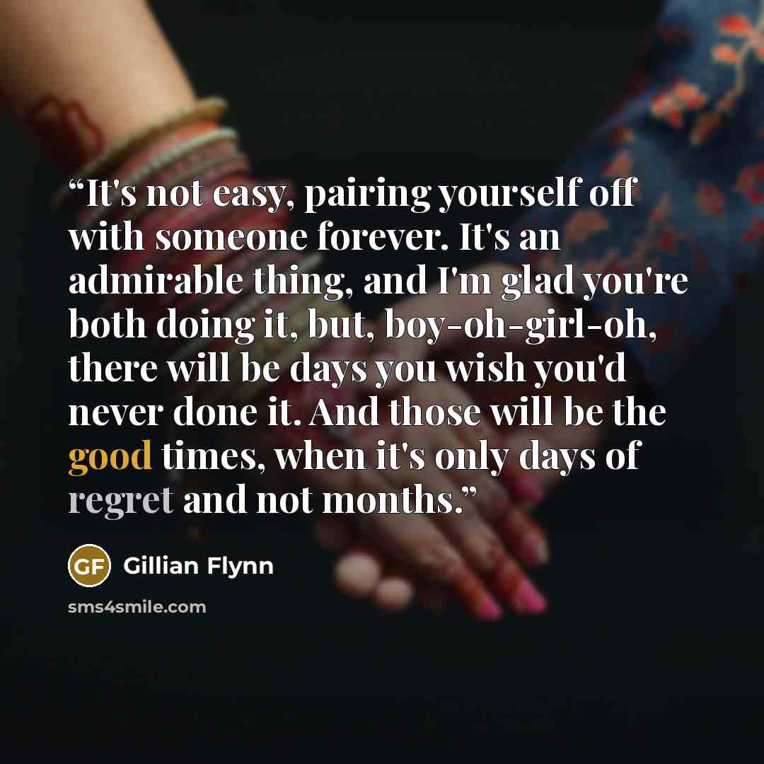 “It's not easy, pairing yourself off with someone forever. It's an admirable thing, and I'm glad you're both doing it, but, boy-oh-girl-oh, there will be days you wish you'd never done it. And those will be the good times, when it's only days of regret and not months.” quote by Gillian Flynn