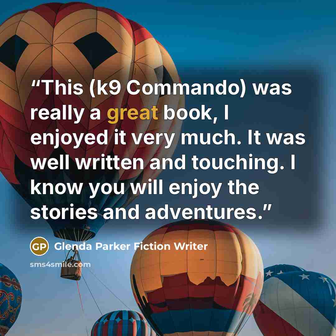 “This (k9 Commando) was really a great book, I enjoyed it very much. It was well written and touching. I know you will enjoy the stories and adventures.” quote by Glenda Parker Fiction Writer