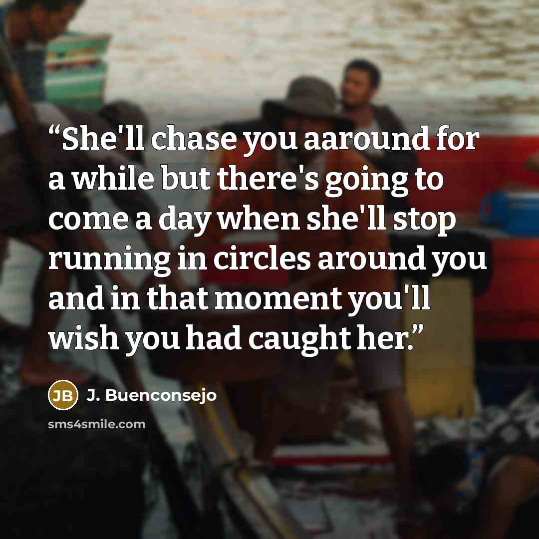 “She'll chase you aaround for a while but there's going to come a day when she'll stop running in circles around you and in that moment you'll wish you had caught her.” quote by J. Buenconsejo