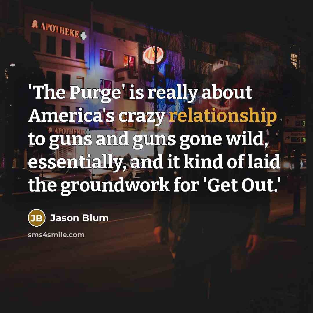 “'The Purge' is really about America's crazy relationship to guns and guns gone wild, essentially, and it kind of laid the groundwork for 'Get Out.'” quote by Jason Blum