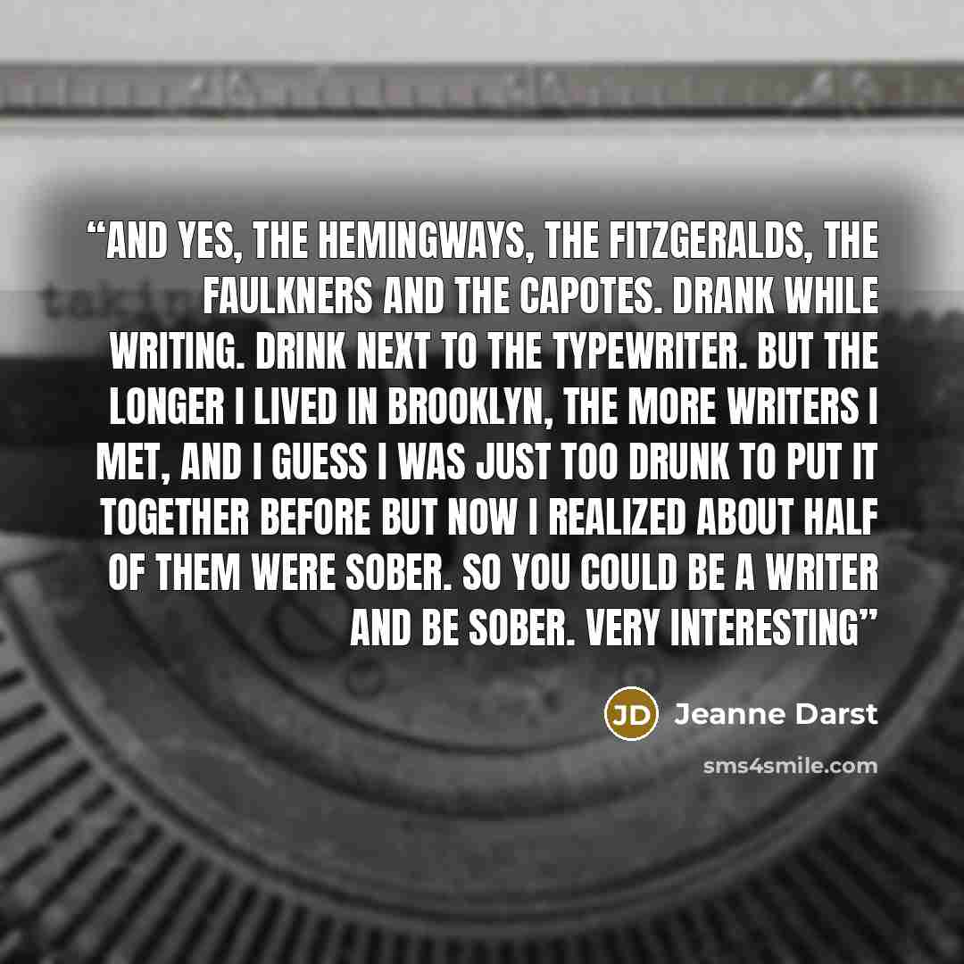 “And yes, the Hemingways, the Fitzgeralds, the Faulkners and the Capotes. Drank while writing. Drink next to the typewriter. But the longer I lived in Brooklyn, the more writers I met, and I guess I was just too drunk to put it together before but now I realized about half of them were sober. So…” quote by Jeanne Darst
