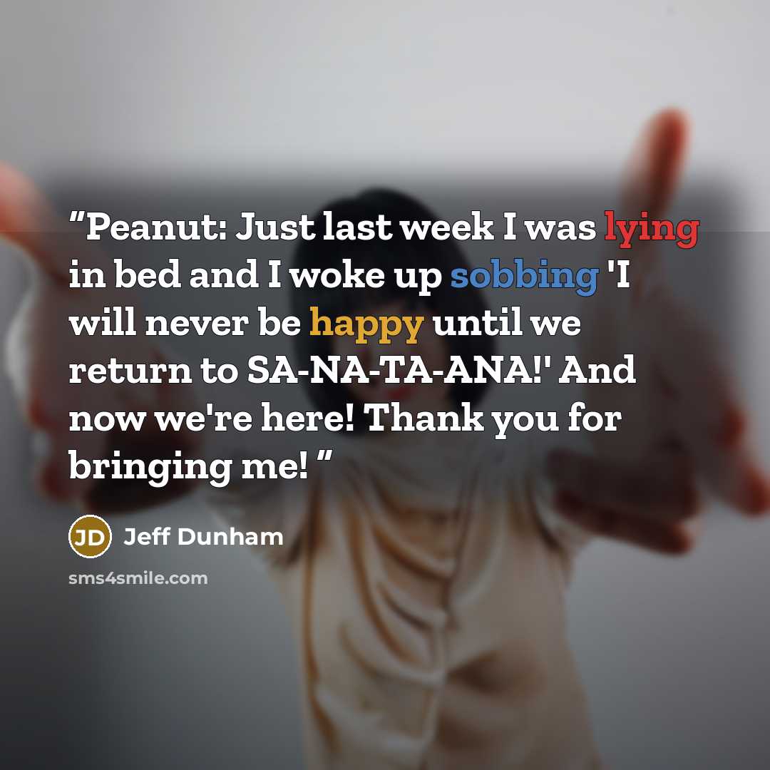 “Peanut: Just last week I was lying in bed and I woke up sobbing 'I will never be happy until we return to SA-NA-TA-ANA!' And now we're here! Thank you for bringing me!” quote by Jeff Dunham