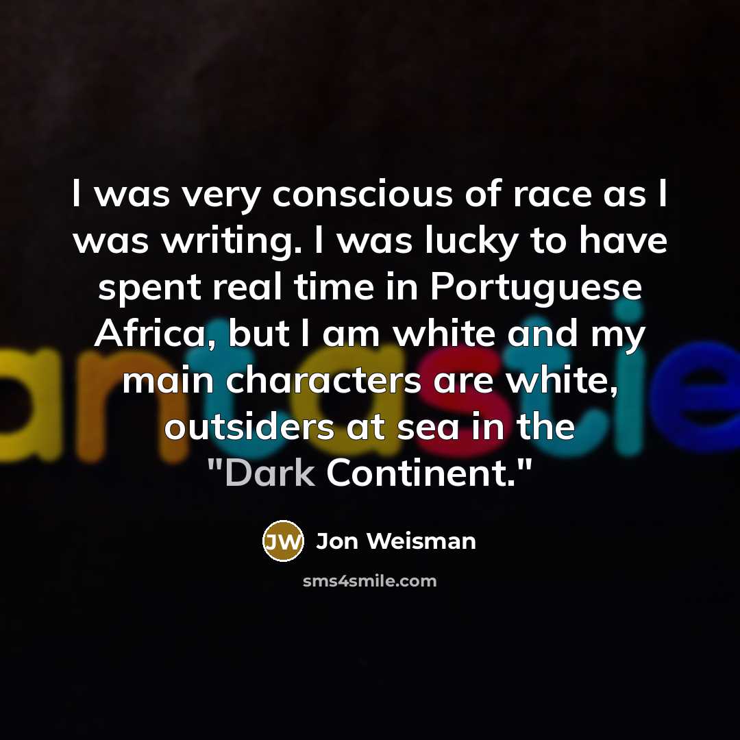 “I was very conscious of race as I was writing. I was lucky to have spent real time in Portuguese Africa, but I am white and my main characters are white, outsiders at sea in the "Dark Continent."” quote by Jon Weisman