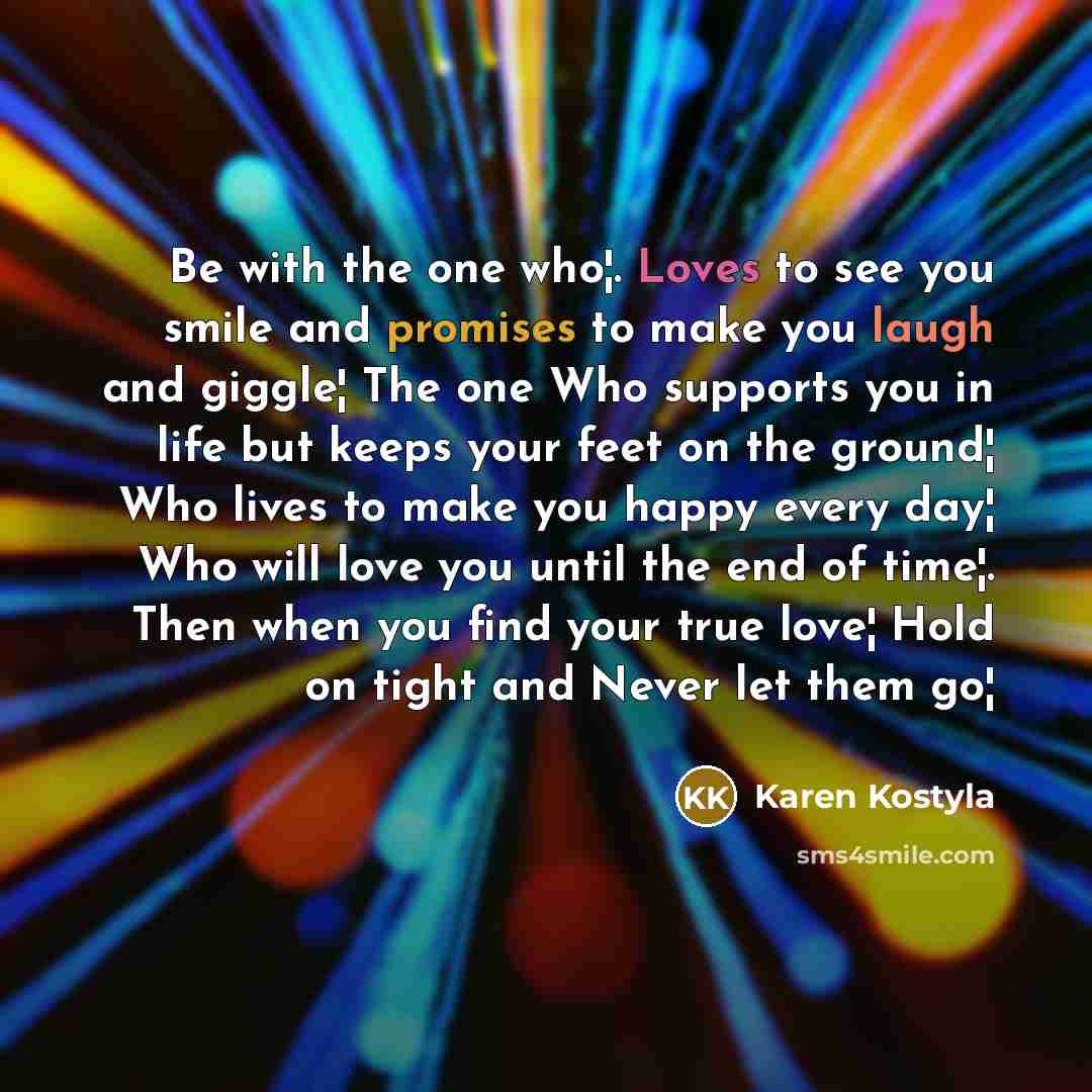 “Be with the one who¦. Loves to see you smile and promises to make you laugh and giggle¦ The one Who supports you in life but keeps your feet on the ground¦ Who lives to make you happy every day¦ Who will love you until the end of time¦. Then when you find your true love¦ Hold on tight and Never…” quote by Karen Kostyla