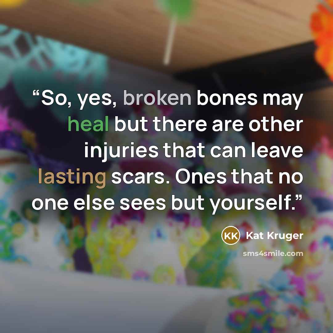 “So, yes, broken bones may heal but there are other injuries that can leave lasting scars. Ones that no one else sees but yourself.” quote by Kat Kruger