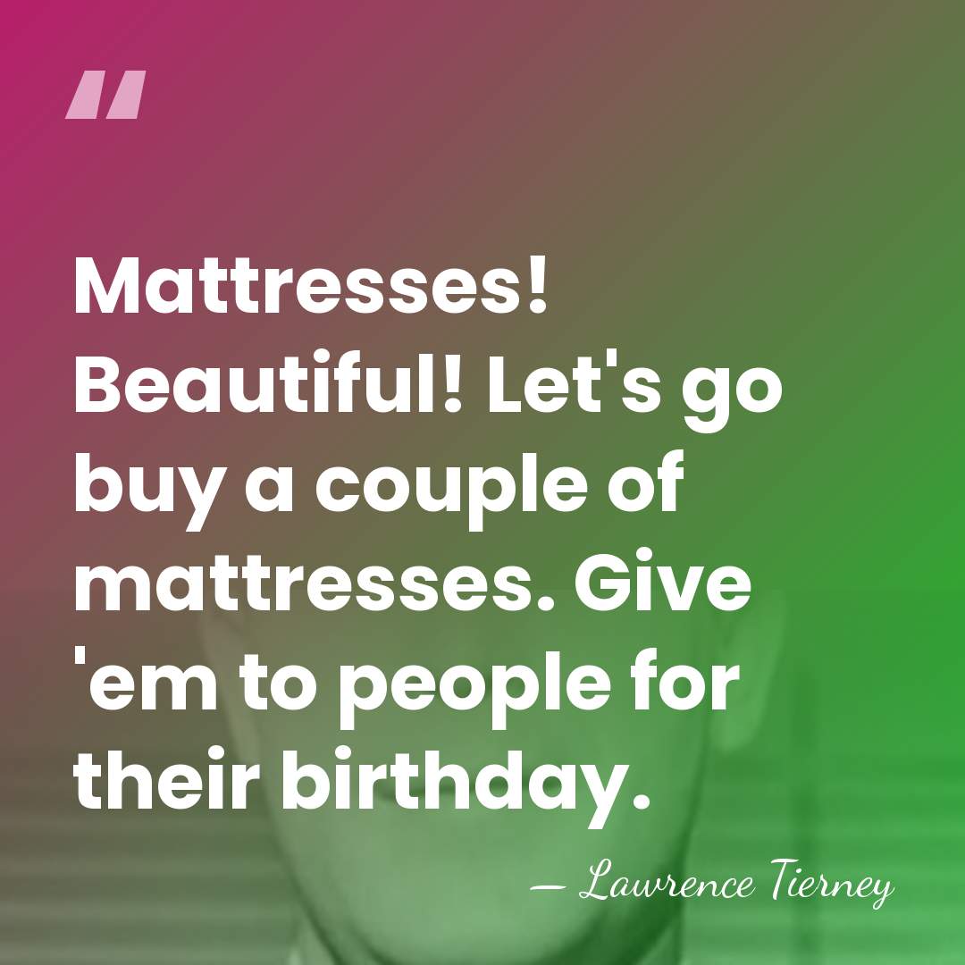 Mattresses! Beautiful! Let's go buy a couple of mattresses. Give 'em to&hellip; - Lawrence Tierney