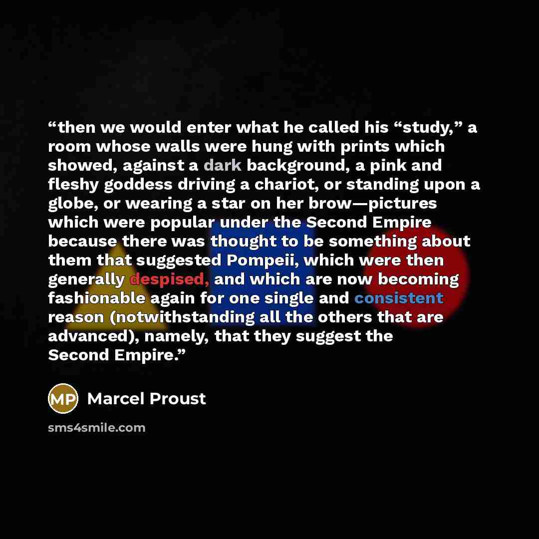 “then we would enter what he called his “study,” a room whose walls were hung with prints which showed, against a dark background, a pink and fleshy goddess driving a chariot, or standing upon a globe, or wearing a star on her brow—pictures which were popular under the Second Empire because there…” quote by Marcel Proust