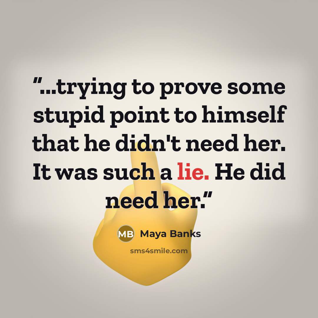 “...trying to prove some stupid point to himself that he didn't need her. It was such a lie. He did need her.” quote by Maya Banks