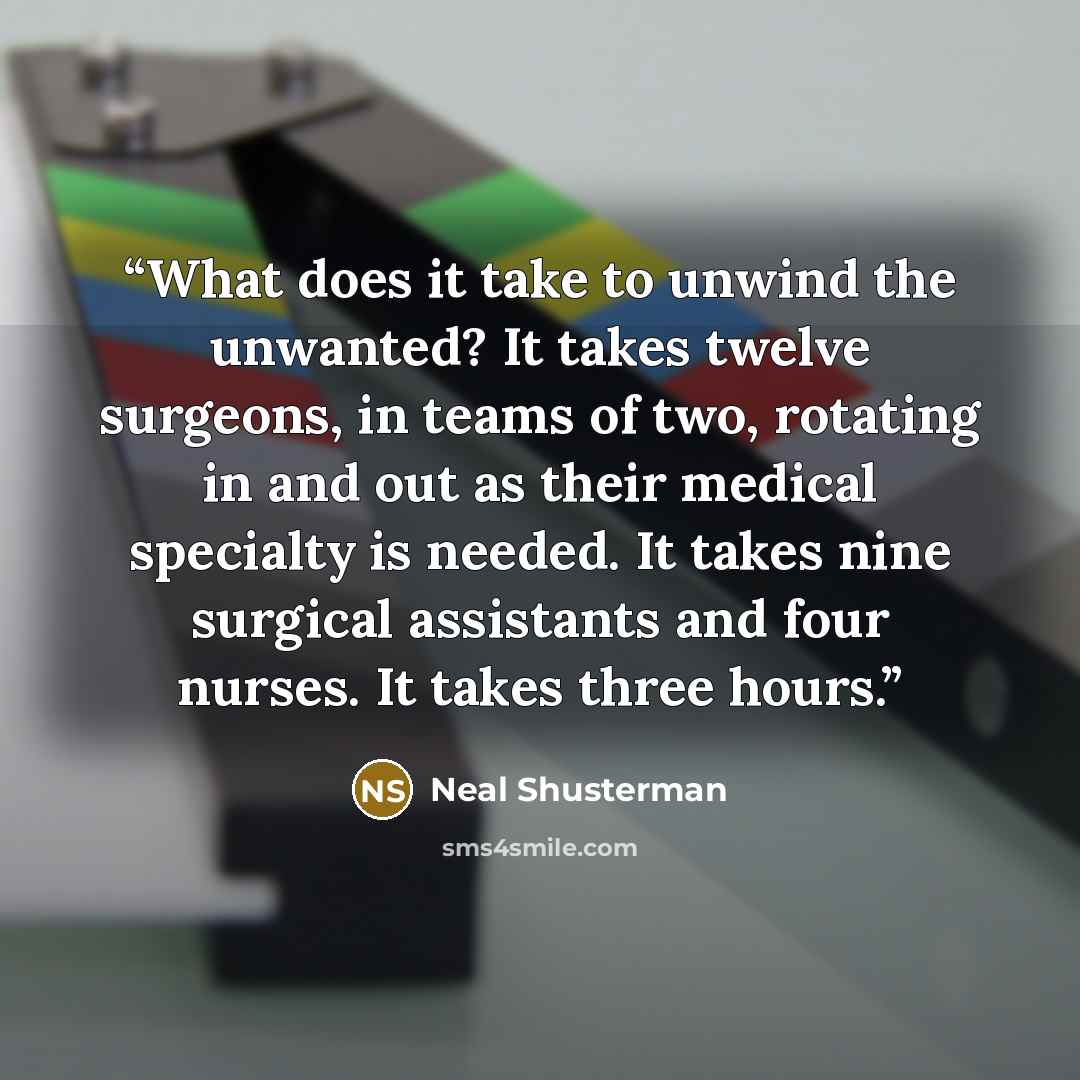 “What does it take to unwind the unwanted? It takes twelve surgeons, in teams of two, rotating in and out as their medical specialty is needed. It takes nine surgical assistants and four nurses. It takes three hours.” quote by Neal Shusterman