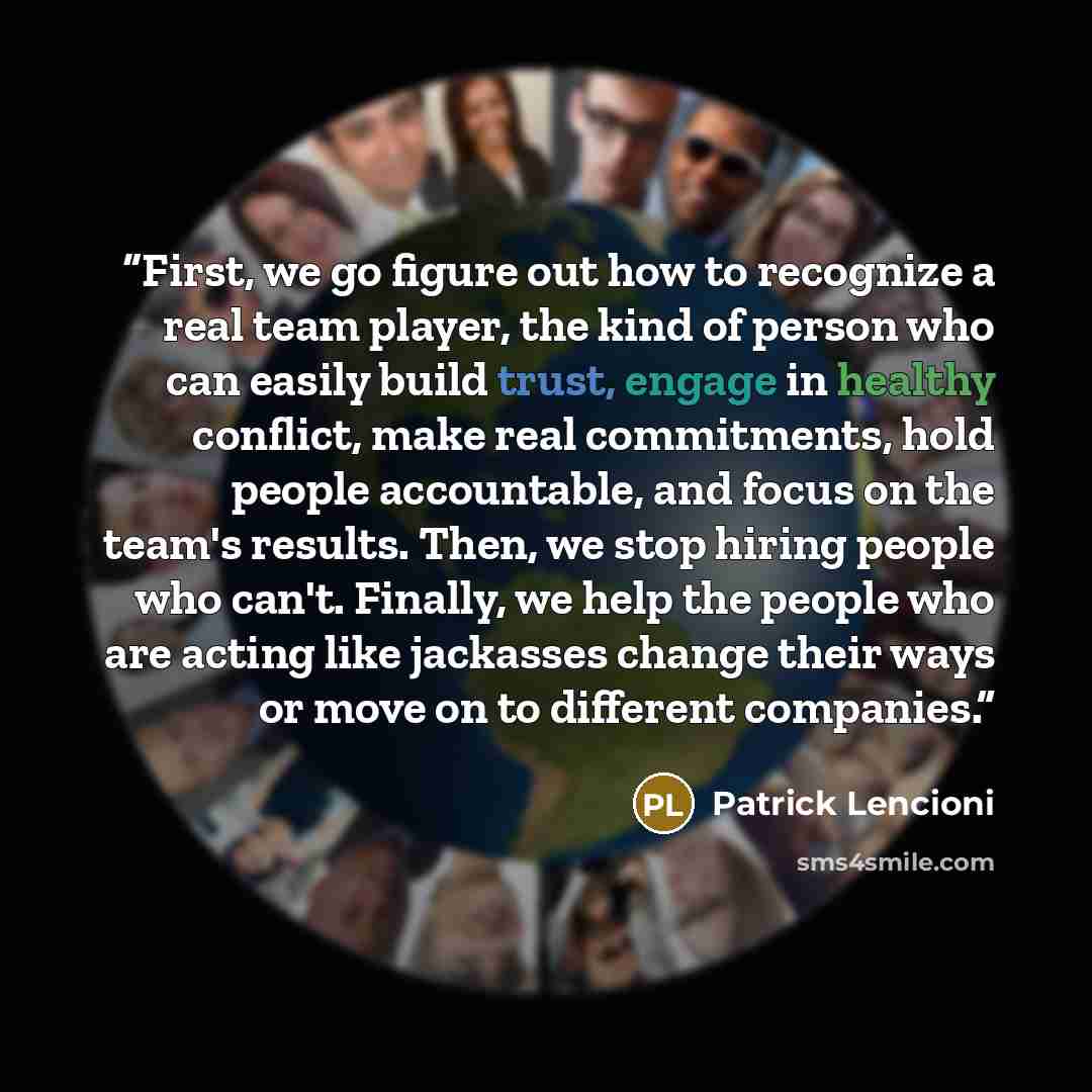 “First, we go figure out how to recognize a real team player, the kind of person who can easily build trust, engage in healthy conflict, make real commitments, hold people accountable, and focus on the team's results. Then, we stop hiring people who can't. Finally, we help the people who are acting…” quote by Patrick Lencioni