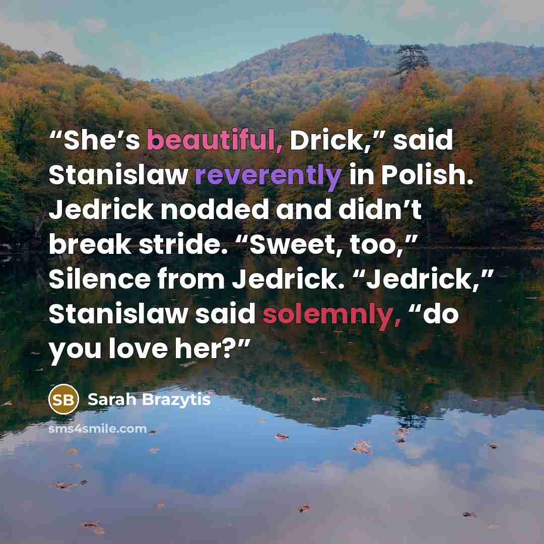 “She’s beautiful, Drick,” said Stanislaw reverently in Polish. Jedrick nodded and didn’t break stride. “Sweet, too,” Silence from Jedrick. “Jedrick,” Stanislaw said solemnly, “do you love her?” quote by Sarah Brazytis