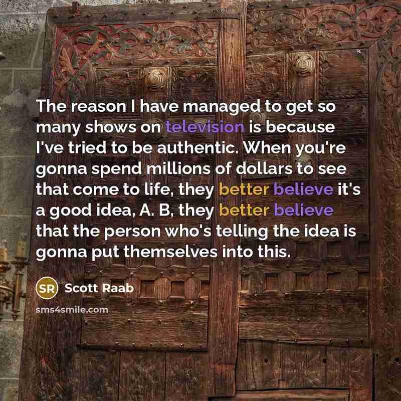“The reason I have managed to get so many shows on television is because I've tried to be authentic. When you're gonna spend millions of dollars to see that come to life, they better believe it's a good idea, A. B, they better believe that the person who's telling the idea is gonna put themselves…” quote by Scott Raab