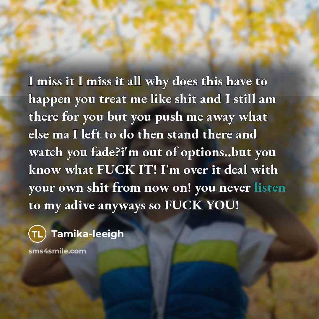 “I miss it I miss it all why does this have to happen you treat me like shit and I still am there for you but you push me away what else ma I left to do then stand there and watch you fade?i'm out of options..but you know what FUCK IT! I'm over it deal with your own shit from now on! you never…” quote by Tamika-leeigh