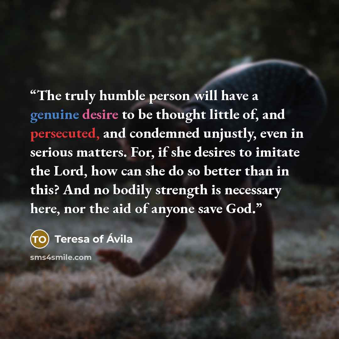“The truly humble person will have a genuine desire to be thought little of, and persecuted, and condemned unjustly, even in serious matters. For, if she desires to imitate the Lord, how can she do so better than in this? And no bodily strength is necessary here, nor the aid of anyone save God.” quote by Teresa of Ávila